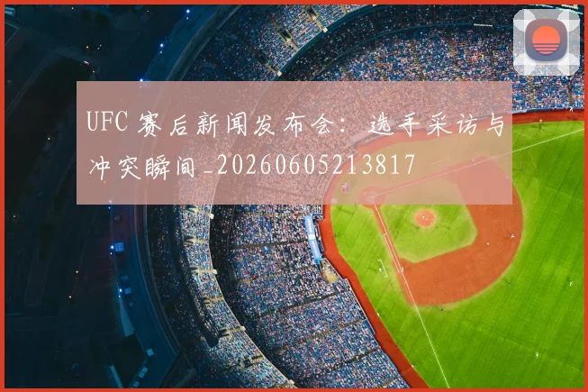 UFC 赛后新闻发布会：选手采访与冲突瞬间_20260605213817