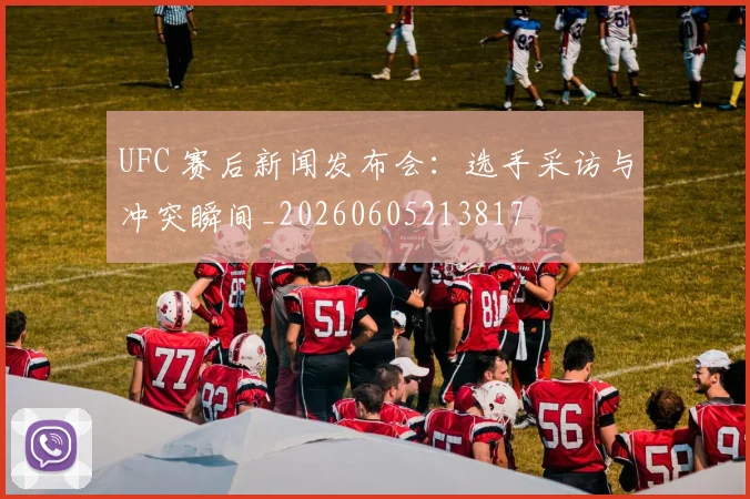 UFC 赛后新闻发布会：选手采访与冲突瞬间_20260605213817