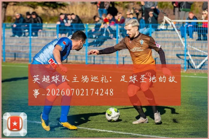 英超球队主场巡礼：足球圣地的故事_20260702174248