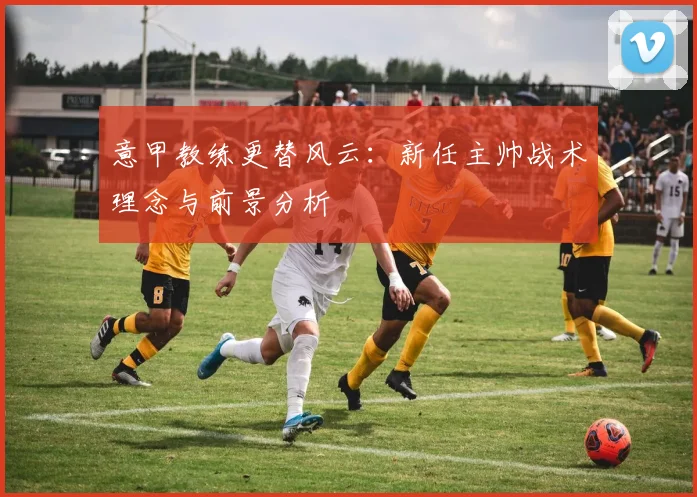 意甲教练更替风云：新任主帅战术理念与前景分析