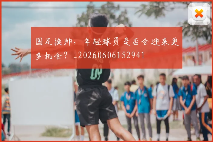 国足换帅，年轻球员是否会迎来更多机会？_20260606152941
