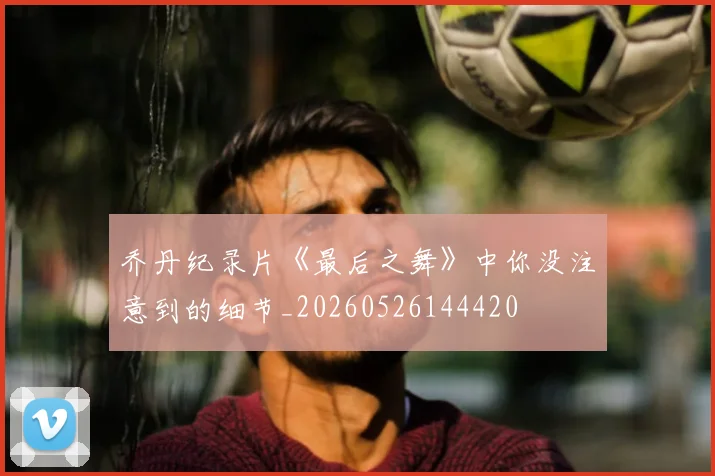 乔丹纪录片《最后之舞》中你没注意到的细节_20260526144420